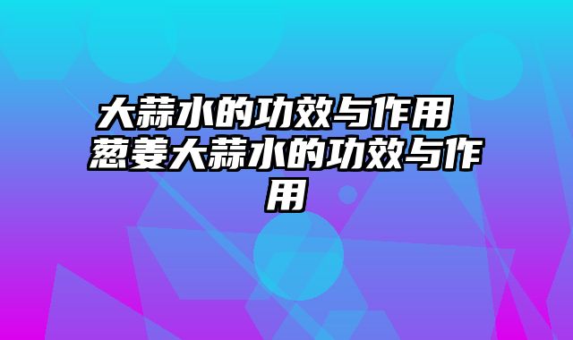 大蒜水的功效与作用 葱姜大蒜水的功效与作用