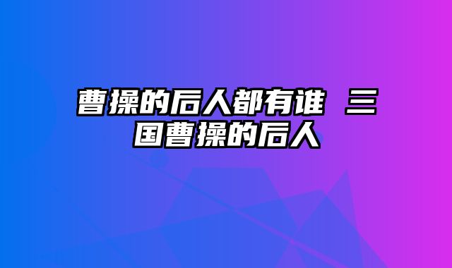 曹操的后人都有谁 三国曹操的后人