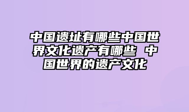 中国遗址有哪些中国世界文化遗产有哪些 中国世界的遗产文化