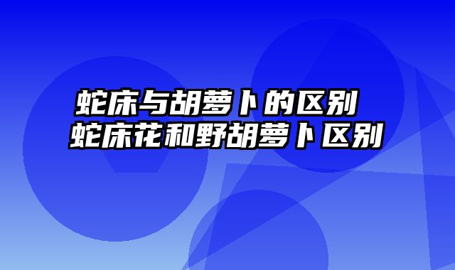 蛇床与胡萝卜的区别 蛇床花和野胡萝卜区别