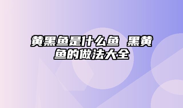 黄黑鱼是什么鱼 黑黄鱼的做法大全