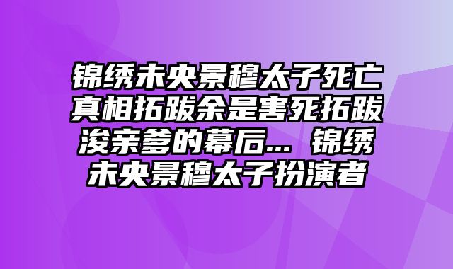 锦绣未央景穆太子死亡真相拓跋余是害死拓跋浚亲爹的幕后... 锦绣未央景穆太子扮演者