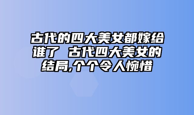 古代的四大美女都嫁给谁了 古代四大美女的结局,个个令人惋惜