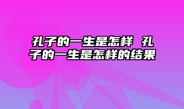 孔子的一生是怎样 孔子的一生是怎样的结果