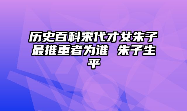 历史百科宋代才女朱子最推重者为谁 朱子生平