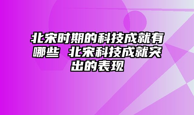 北宋时期的科技成就有哪些 北宋科技成就突出的表现