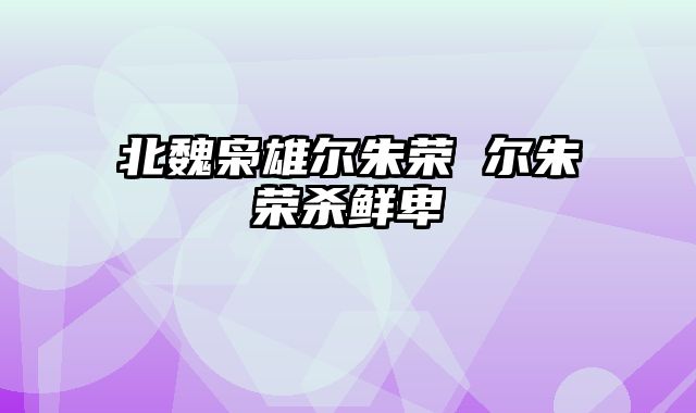 北魏枭雄尔朱荣 尔朱荣杀鲜卑