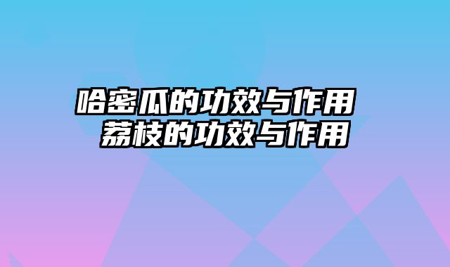 哈密瓜的功效与作用 荔枝的功效与作用