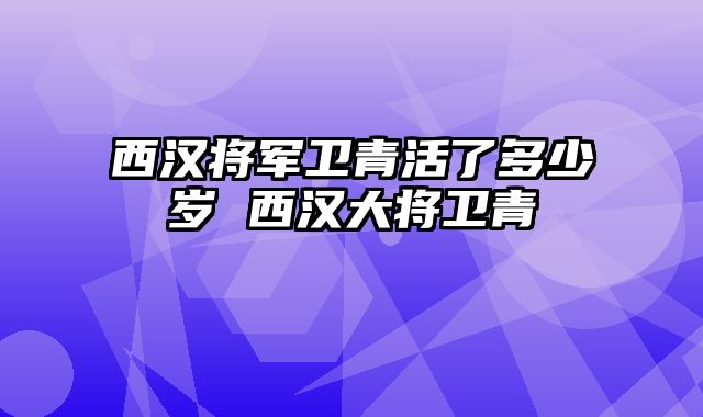 西汉将军卫青活了多少岁 西汉大将卫青