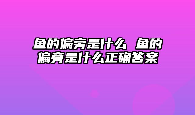 鱼的偏旁是什么 鱼的偏旁是什么正确答案