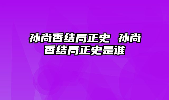 孙尚香结局正史 孙尚香结局正史是谁