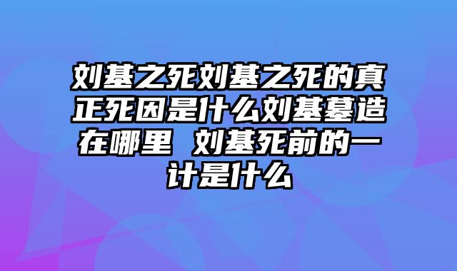 刘基之死刘基之死的真正死因是什么刘基墓造在哪里 刘基死前的一计是什么