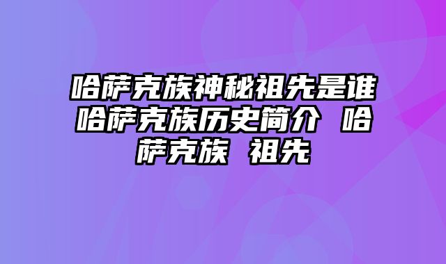 哈萨克族神秘祖先是谁哈萨克族历史简介 哈萨克族 祖先