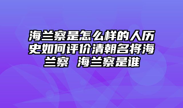 海兰察是怎么样的人历史如何评价清朝名将海兰察 海兰察是谁