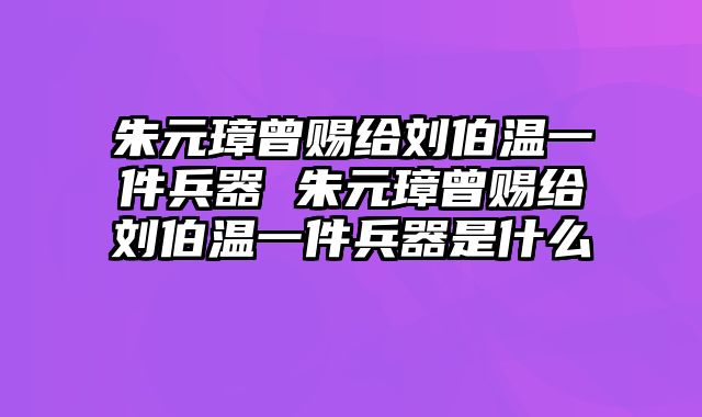 朱元璋曾赐给刘伯温一件兵器 朱元璋曾赐给刘伯温一件兵器是什么