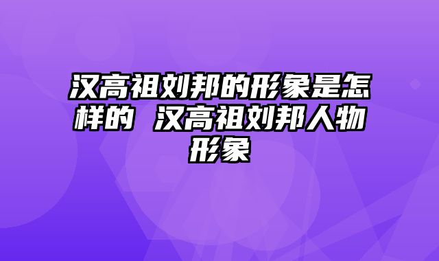 汉高祖刘邦的形象是怎样的 汉高祖刘邦人物形象