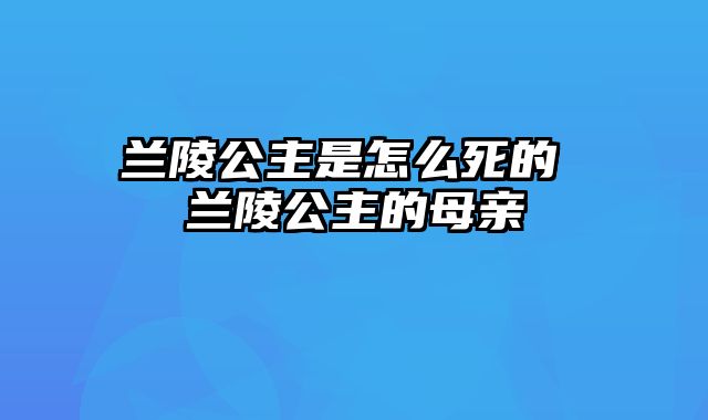 兰陵公主是怎么死的 兰陵公主的母亲