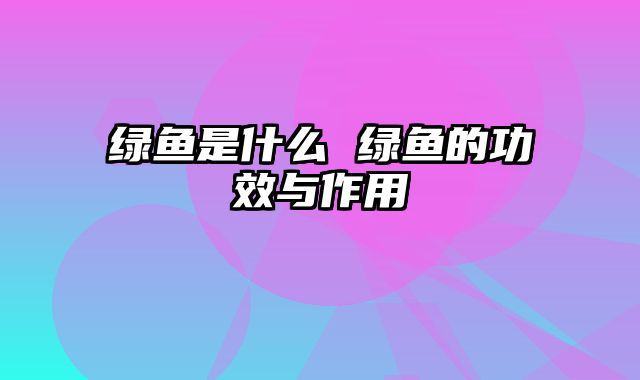 绿鱼是什么 绿鱼的功效与作用