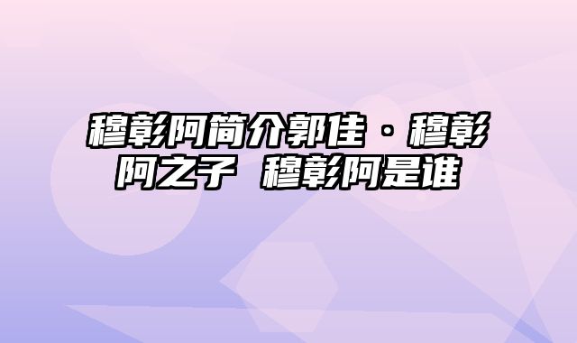 穆彰阿简介郭佳·穆彰阿之子 穆彰阿是谁