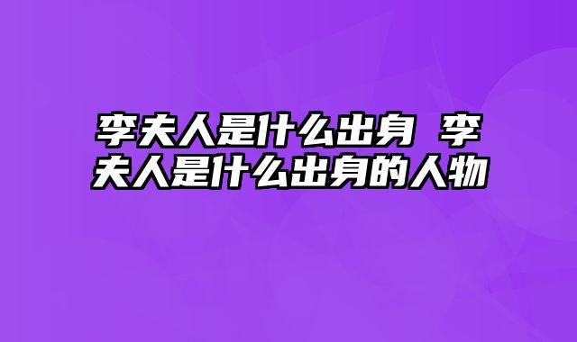 李夫人是什么出身 李夫人是什么出身的人物