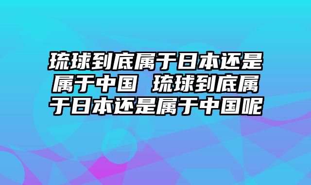 琉球到底属于日本还是属于中国 琉球到底属于日本还是属于中国呢