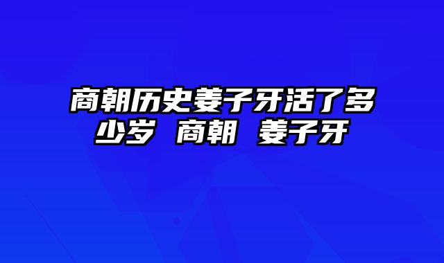 商朝历史姜子牙活了多少岁 商朝 姜子牙