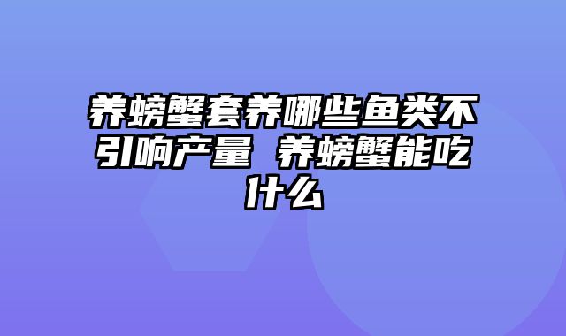 养螃蟹套养哪些鱼类不引响产量 养螃蟹能吃什么