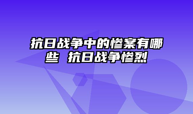 抗日战争中的惨案有哪些 抗日战争惨烈