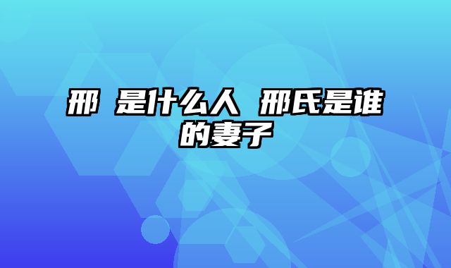 邢颙是什么人 邢氏是谁的妻子