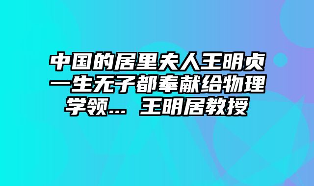 中国的居里夫人王明贞一生无子都奉献给物理学领... 王明居教授