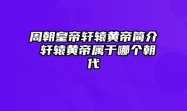 周朝皇帝轩辕黄帝简介 轩辕黄帝属于哪个朝代