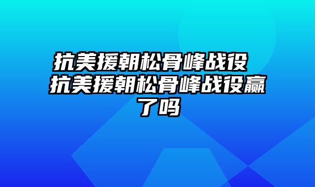 抗美援朝松骨峰战役 抗美援朝松骨峰战役赢了吗