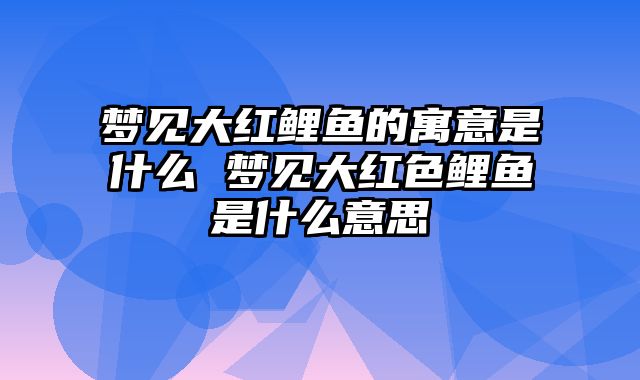 梦见大红鲤鱼的寓意是什么 梦见大红色鲤鱼是什么意思