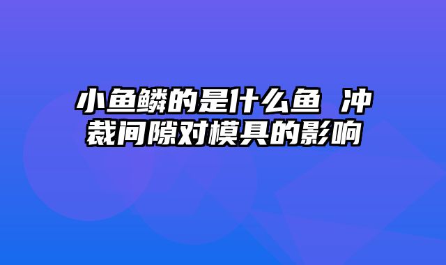 小鱼鳞的是什么鱼 冲裁间隙对模具的影响