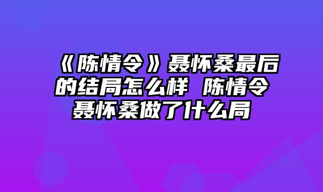 《陈情令》聂怀桑最后的结局怎么样 陈情令聂怀桑做了什么局