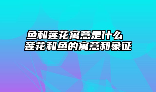 鱼和莲花寓意是什么 莲花和鱼的寓意和象征