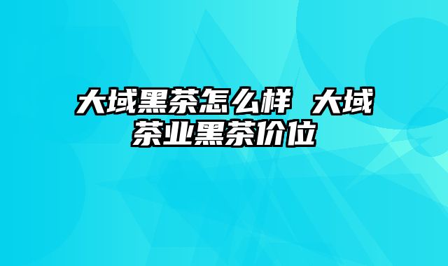 大域黑茶怎么样 大域茶业黑茶价位