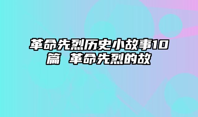 革命先烈历史小故事10篇 革命先烈的故