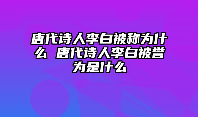 唐代诗人李白被称为什么 唐代诗人李白被誉为是什么