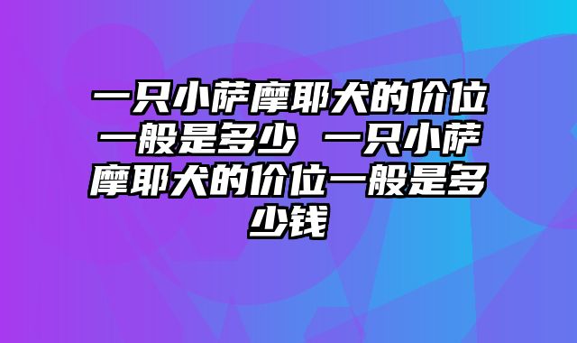 一只小萨摩耶犬的价位一般是多少 一只小萨摩耶犬的价位一般是多少钱