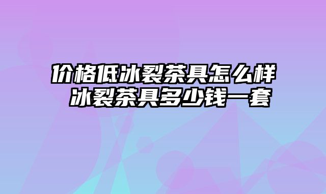 价格低冰裂茶具怎么样 冰裂茶具多少钱一套