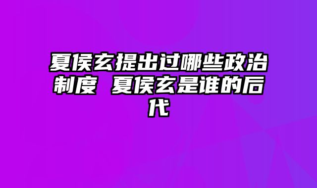 夏侯玄提出过哪些政治制度 夏侯玄是谁的后代