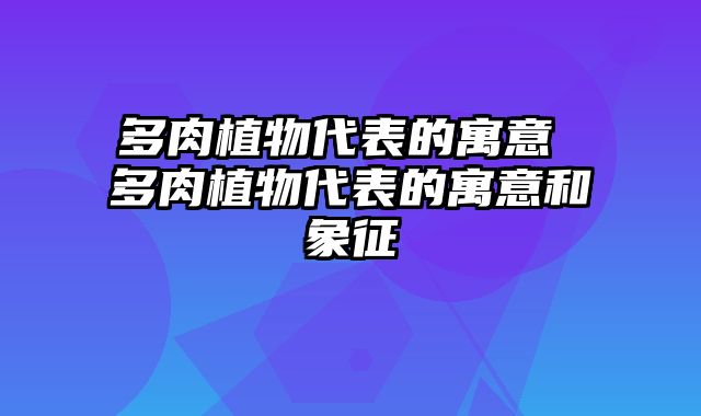 多肉植物代表的寓意 多肉植物代表的寓意和象征