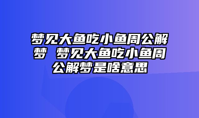 梦见大鱼吃小鱼周公解梦 梦见大鱼吃小鱼周公解梦是啥意思