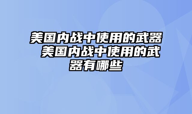 美国内战中使用的武器 美国内战中使用的武器有哪些