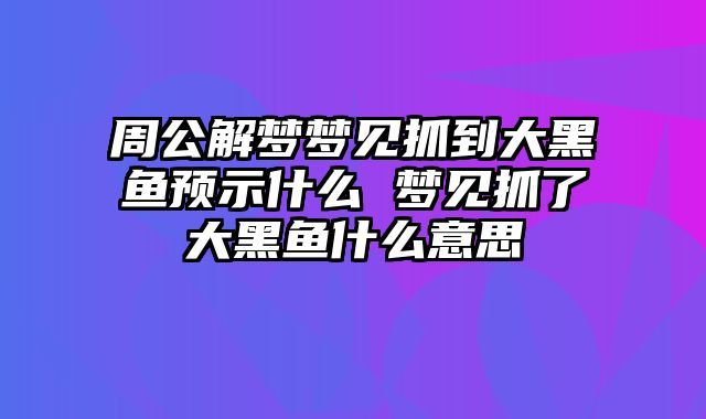 周公解梦梦见抓到大黑鱼预示什么 梦见抓了大黑鱼什么意思