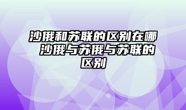 沙俄和苏联的区别在哪 沙俄与苏俄与苏联的区别