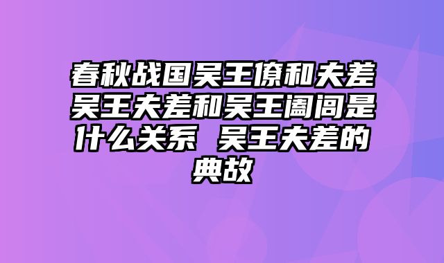 春秋战国吴王僚和夫差吴王夫差和吴王阖闾是什么关系 吴王夫差的典故