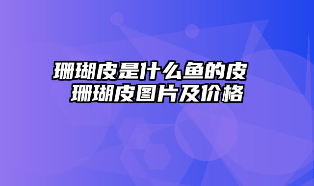 珊瑚皮是什么鱼的皮 珊瑚皮图片及价格