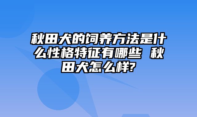 秋田犬的饲养方法是什么性格特征有哪些 秋田犬怎么样?